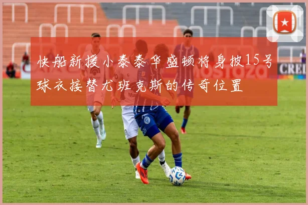 快船新援小泰泰华盛顿将身披15号球衣接替尤班克斯的传奇位置