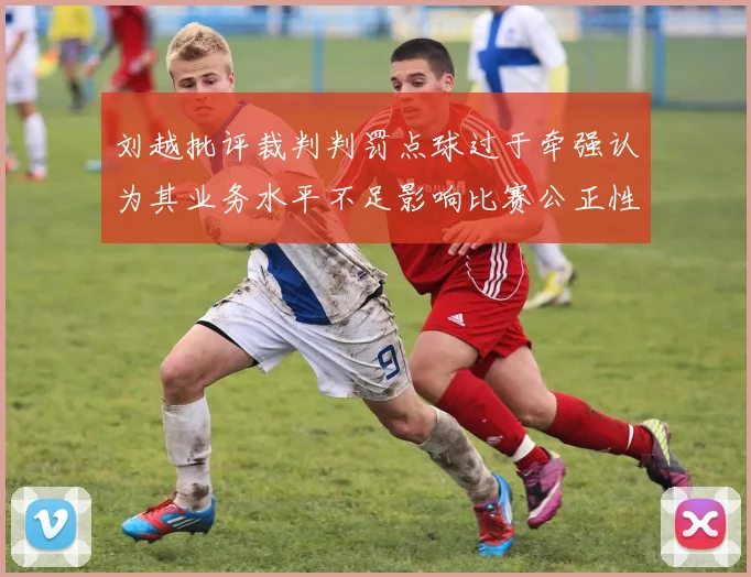 刘越批评裁判判罚点球过于牵强认为其业务水平不足影响比赛公正性