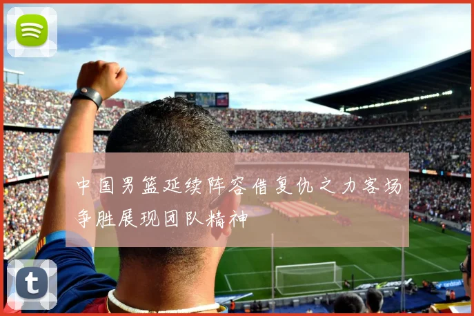 中国男篮延续阵容借复仇之力客场争胜展现团队精神