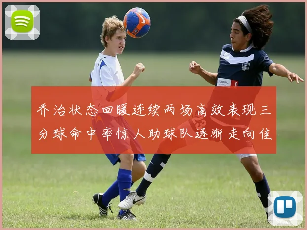 乔治状态回暖连续两场高效表现三分球命中率惊人助球队逐渐走向佳境