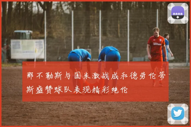 那不勒斯与国米激战成和德劳伦蒂斯盛赞球队表现精彩绝伦