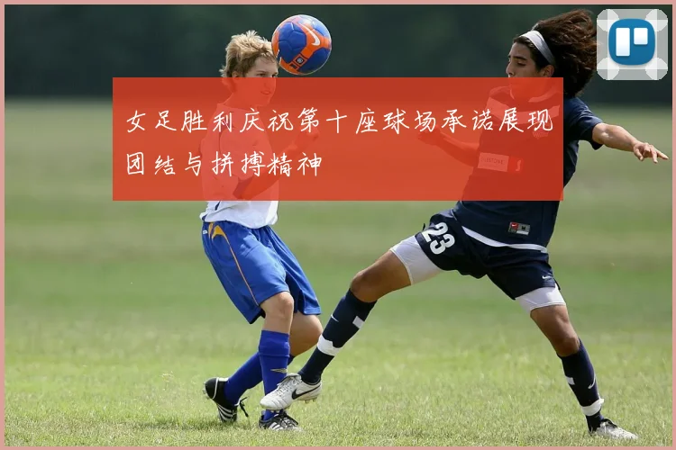 女足胜利庆祝第十座球场承诺展现团结与拼搏精神