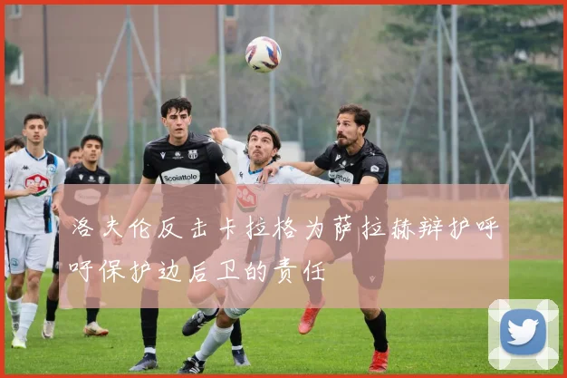 洛夫伦反击卡拉格为萨拉赫辩护呼吁保护边后卫的责任