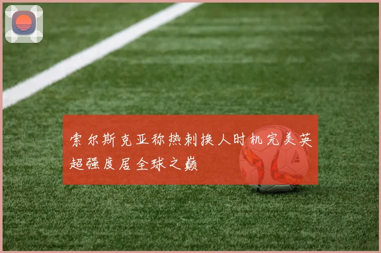索尔斯克亚称热刺换人时机完美英超强度居全球之巅