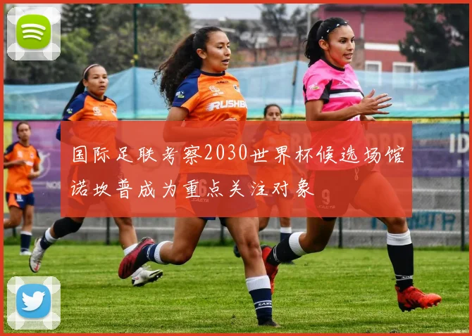 国际足联考察2030世界杯候选场馆诺坎普成为重点关注对象