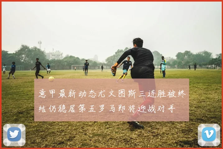 意甲最新动态尤文图斯三连胜被终结仍稳居第五罗马即将迎战对手