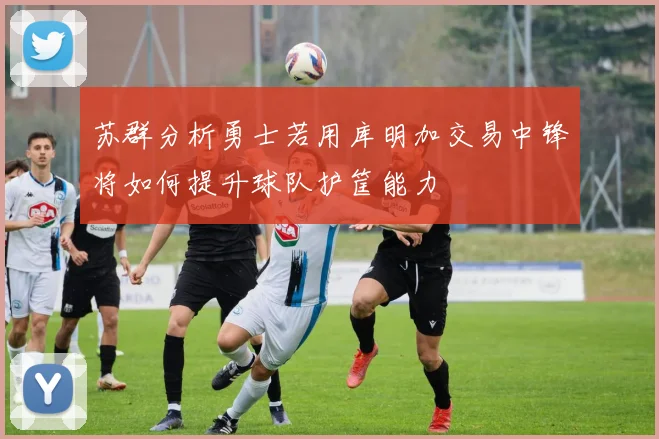 苏群分析勇士若用库明加交易中锋将如何提升球队护筐能力