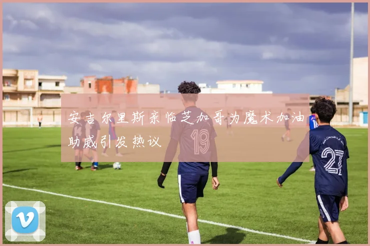 安吉尔里斯亲临芝加哥为魔术加油助威引发热议