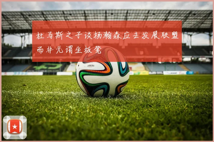 杜马斯之子谈杨瀚森应去发展联盟而非无谓坐板凳