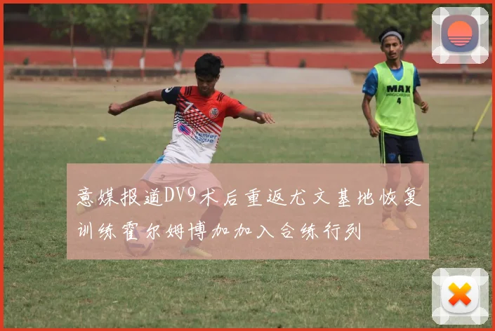 意媒报道DV9术后重返尤文基地恢复训练霍尔姆博加加入合练行列